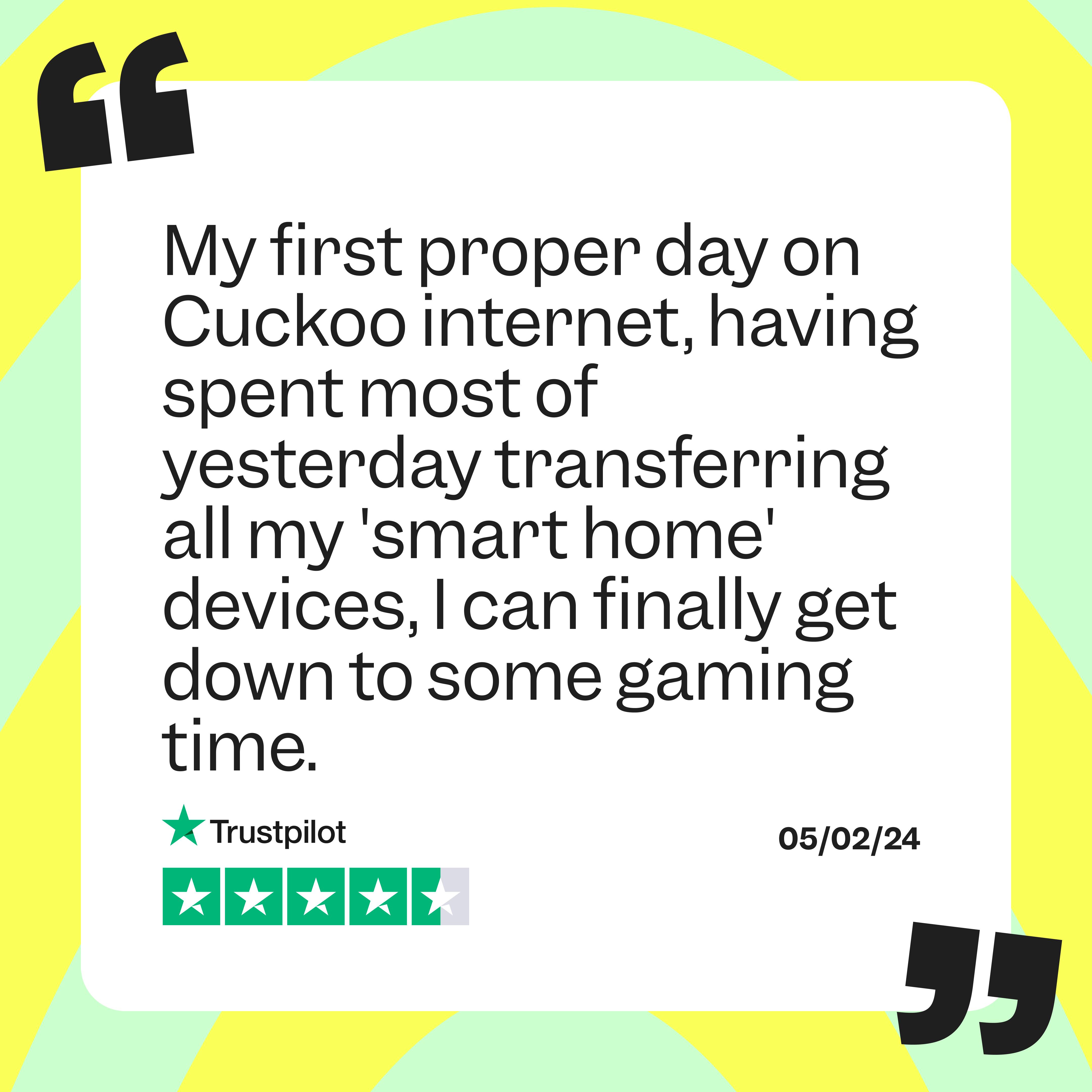 TrustPilot Quote: "My first proper day on Cuckoo internet, having spent most of yesterday transferring all my 'smart home' devices, I can finally get down to some gaming time."