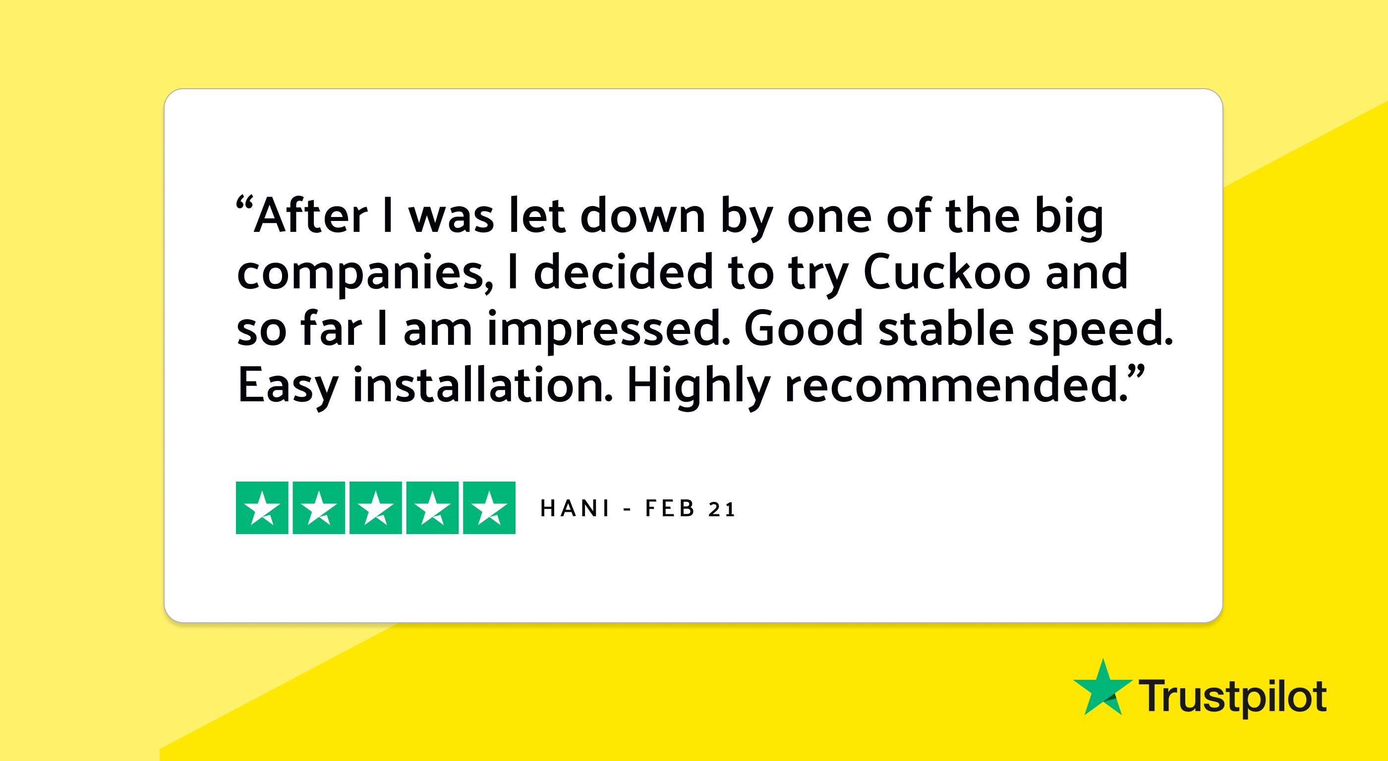 Trustpilot review: "After I was let down by one of the big companies, I decided to try Cuckoo and so far I am impressed. Good stable speed. Easy installation. Highly recommended."