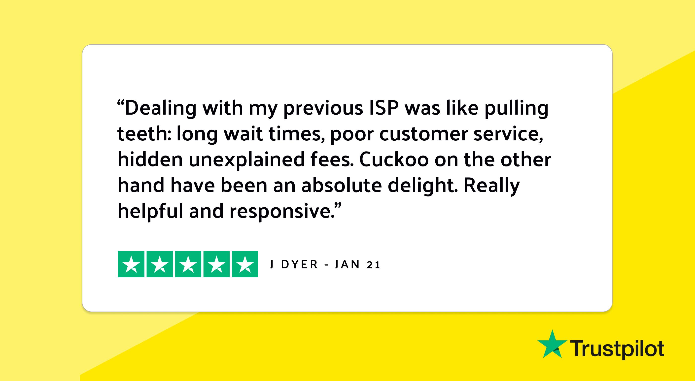 Trustpilot review: "Dealing with my previous ISP was like pulling teeth, long wait times, poor customer service, hidden unexplained fees. Cuckoo on the other hand have been an absolute delight. Really helpful and responsive."