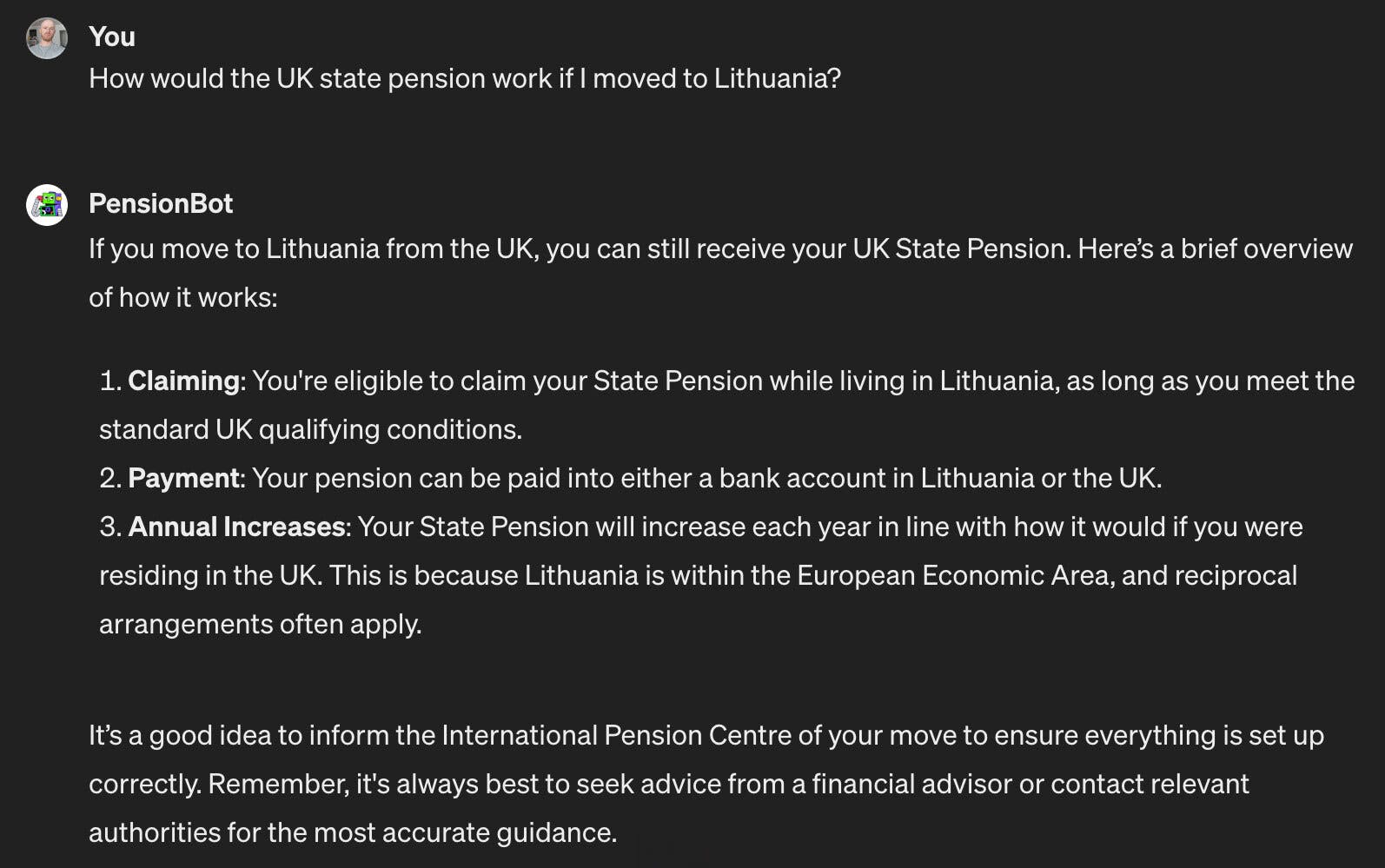 Question asked: How would a UK state pension work if I live in Lithuania? 

Answer from PensionBot: If you live in Lithuania but have worked in the UK and built up some UK State Pension, you can still receive your UK State Pension while living abroad. Some key things to consider are: 1. Qualification, 2. Claiming, 3. Payments, 4. Annual Increases