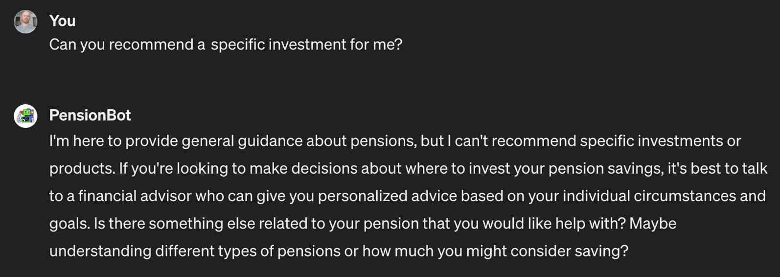 Question asked: Can you recommend an investment for me? Answer from PensionBot: I am here to provide general guidance about pensions, but I can't recommend specific investments or products. If you're looking to make decisions about where to invest your pension savings, it's best to talk to a financial advisor who can give you personalized advice based on your individual circumstances and goals. Is there something else related to your pension that you would like help with? Maybe understanding different types of pensions or how much you might consider saving?