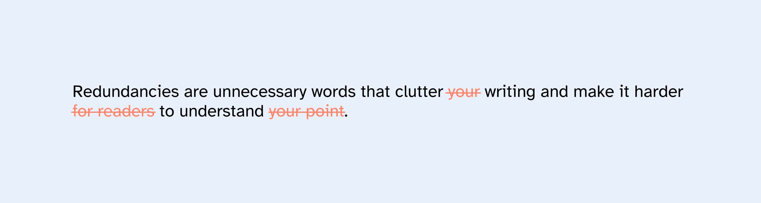 Sentence with redundancies: "Redundancies are unnecessary words that clutter your writing and make it harder for readers to understand your point." 

Sentence without redundancies: "Redundancies are unnecessary words that clutter writing and make it harder to understand." 