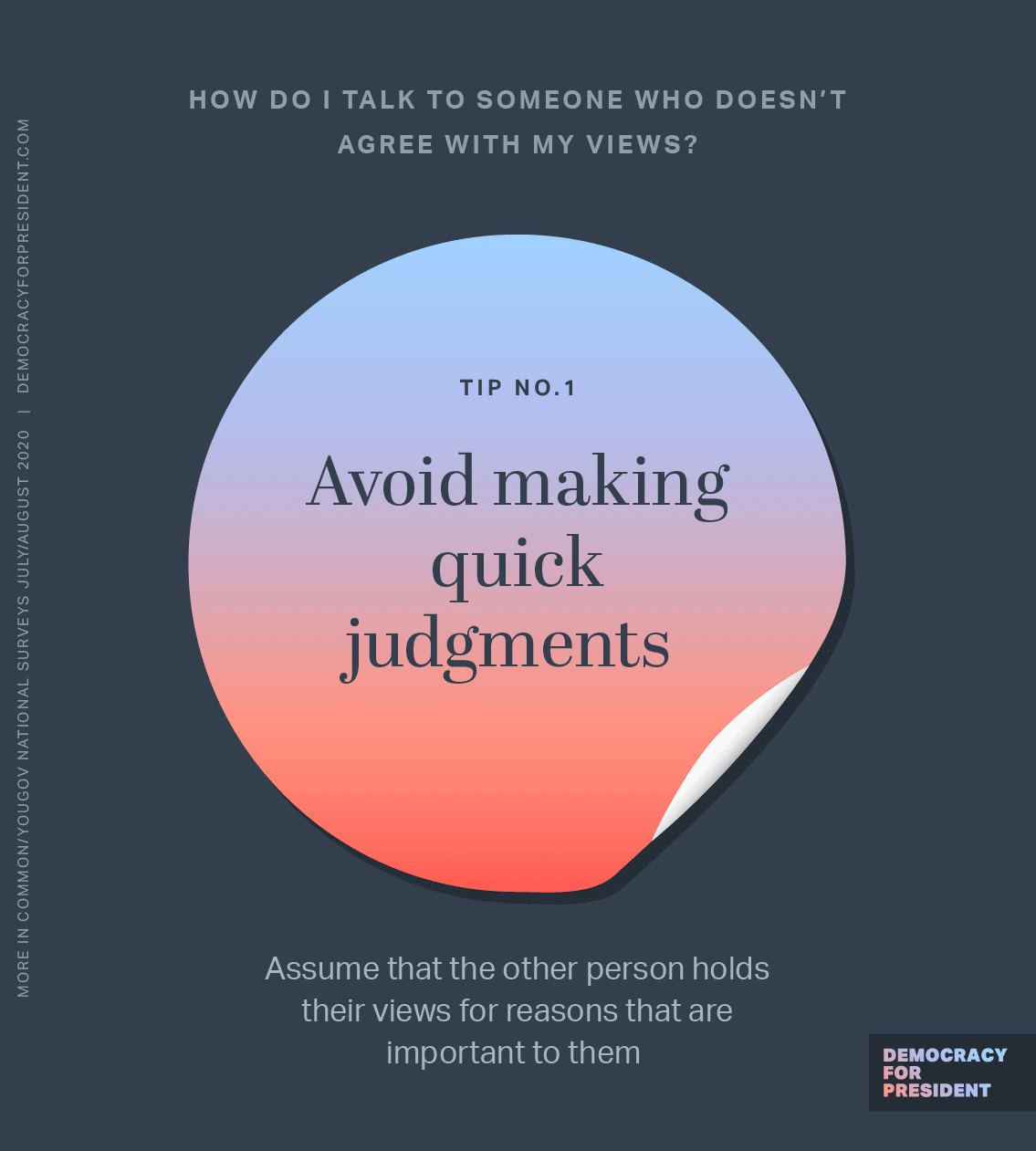 How do I talk to someone who doesn't agree with my views? Avoid making quick judgements. Assume that the other person holds their views for reasons that are important to them. Ask questions and listen to their answers. Figure out what your shared values, feelings and concerns are, and discuss them together. Don't try to convince or push your views. Instead, share your perspective and advocate for what both of you can do to keep our democracy strong.
