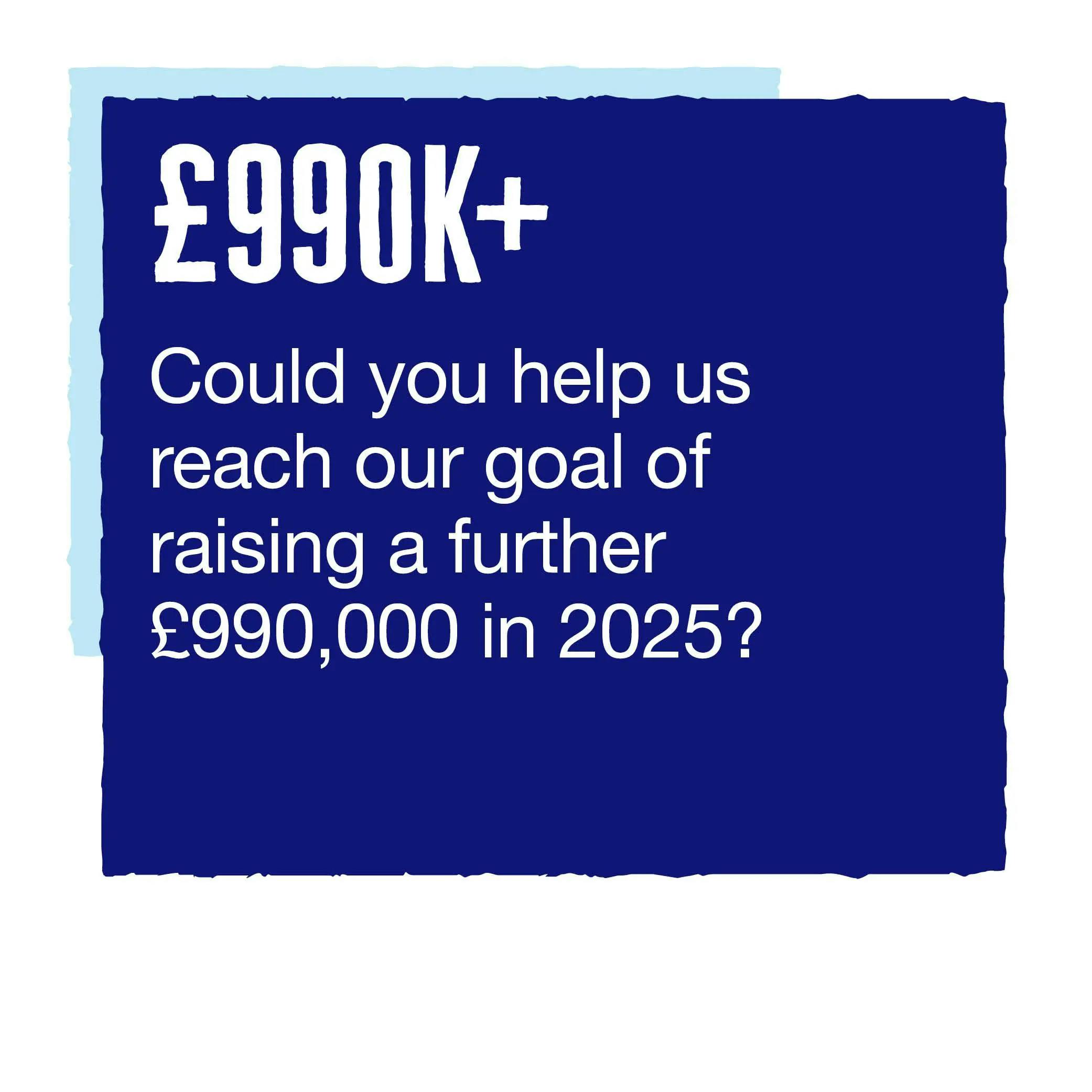 £990k+ Could you help us reach our goal of raising a further £990,000 in 2025?