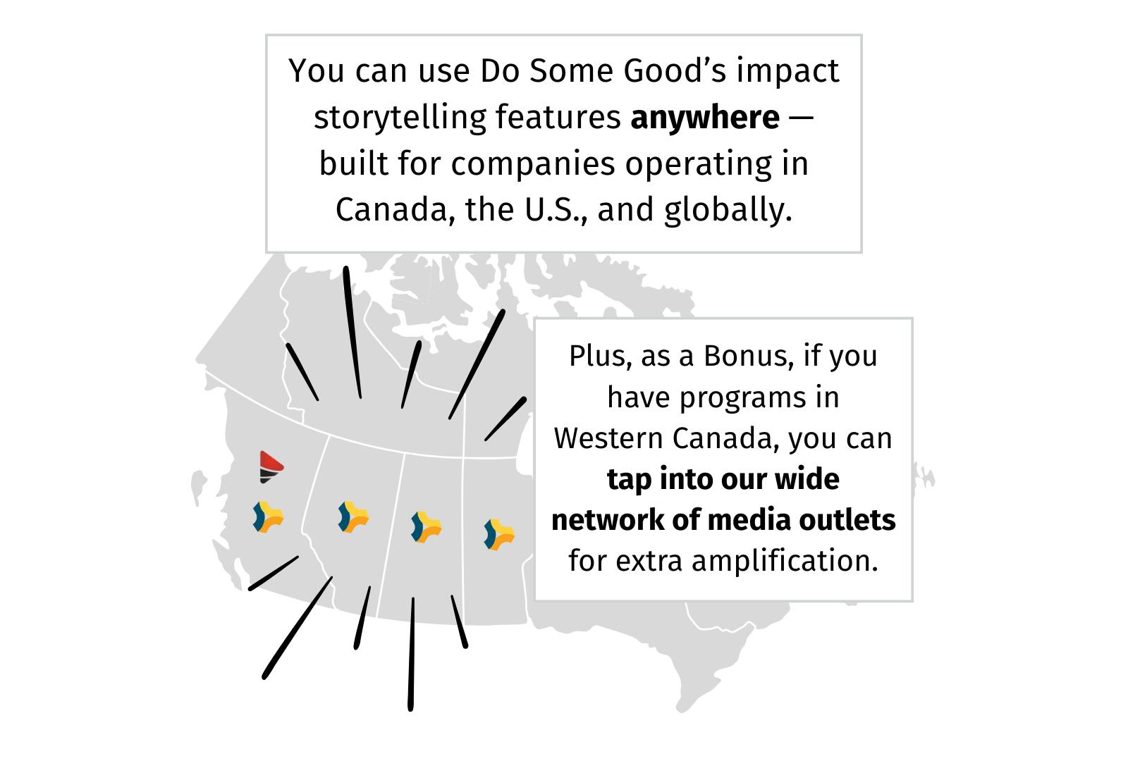 You can use Do Some Good's impact storytelling features anywhere -- built for companies operating in Canada, the U.S., and globally. Plus, as a bonus, if you have programs in Western Canada, you can tap into our wide network of media outlets for extra amplification.