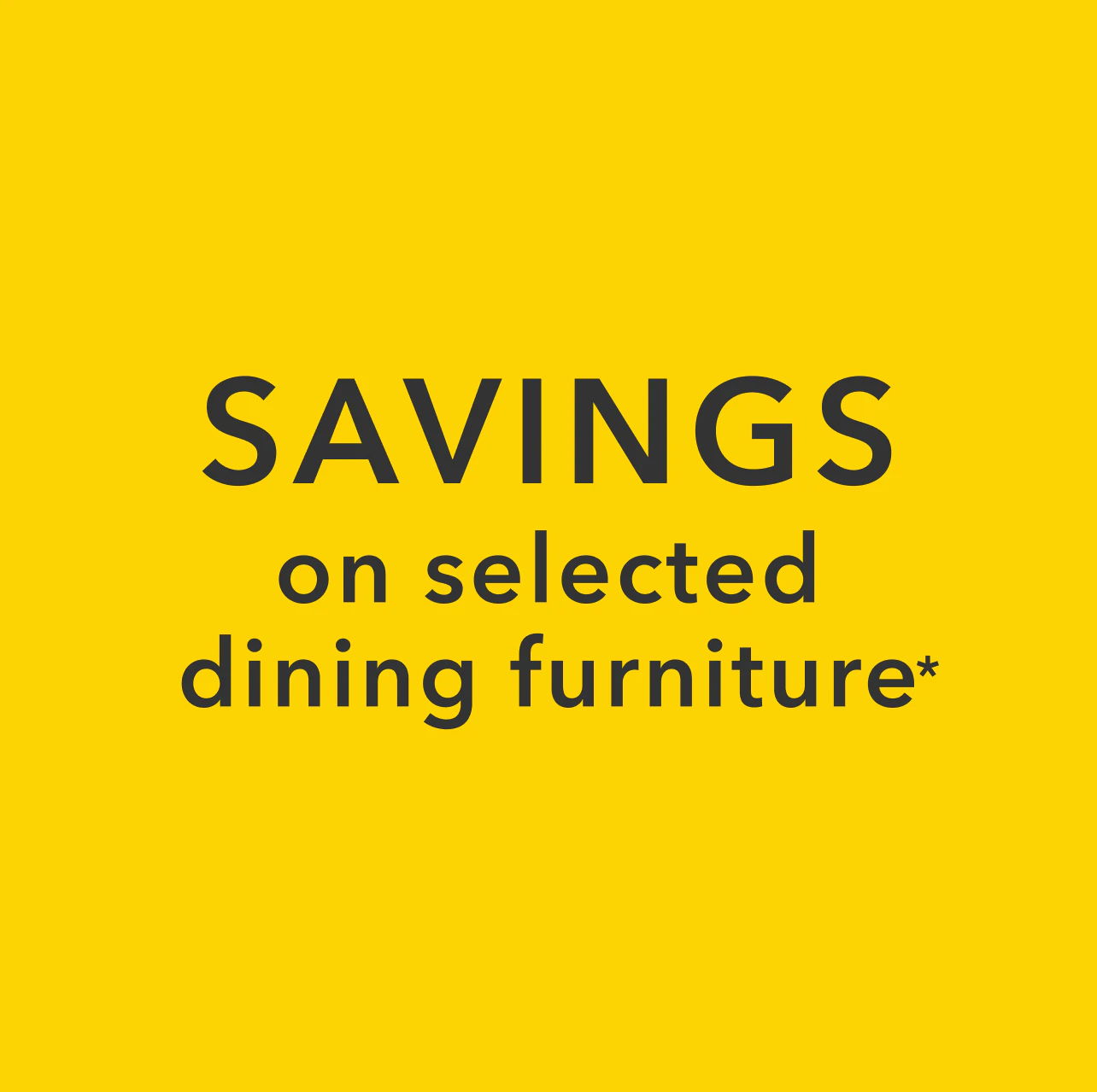 SAVINGS on selected dining furniture*