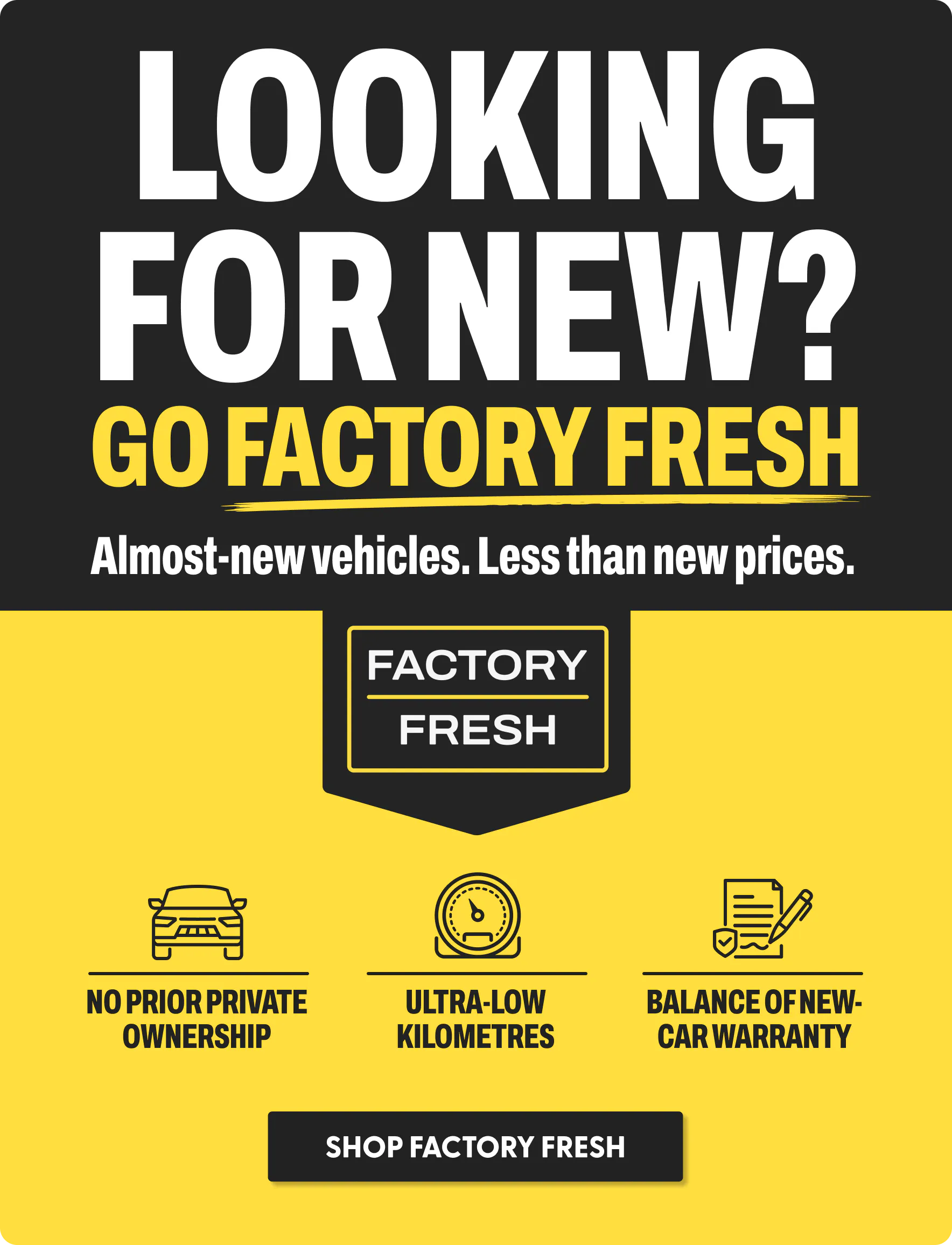 Looking for new? Go Factory Fresh. Almost-new vehicles. Less than new prices.