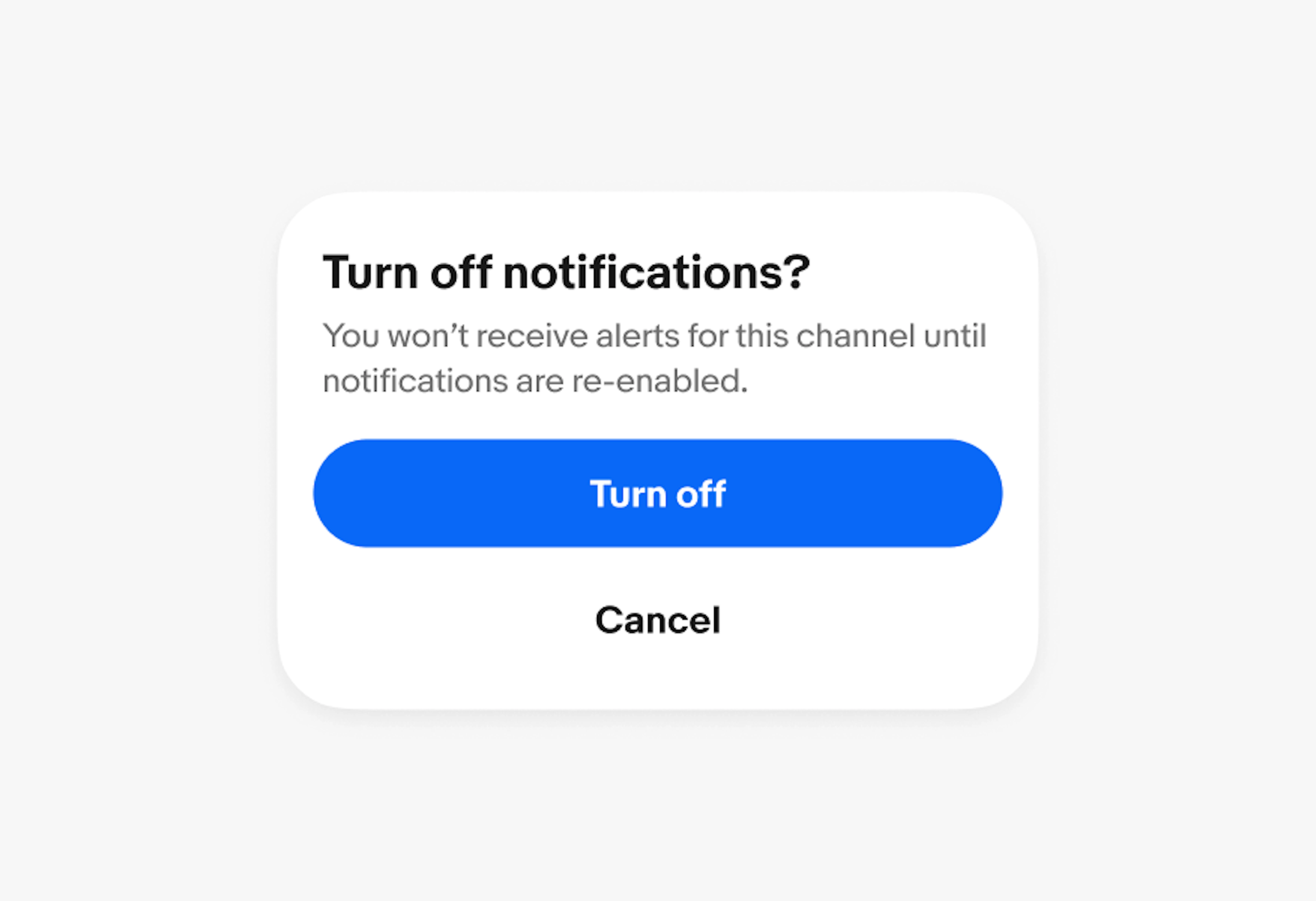 A confirmation dialog with a title of “Turn off notifications?”, a body of “You won’t receive alerts for this channel until notifications are re-enabled”, a primary button  of “Turn off” and a borderless button of “cancel”. 