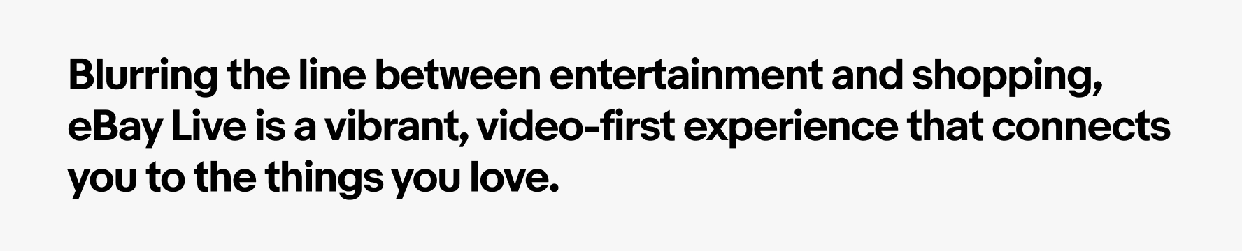 A summary of our strategy: Blurring the line between entertainment and shopping, eBay LIVE is a vibrant cinematic universe that connects you to the things you love.