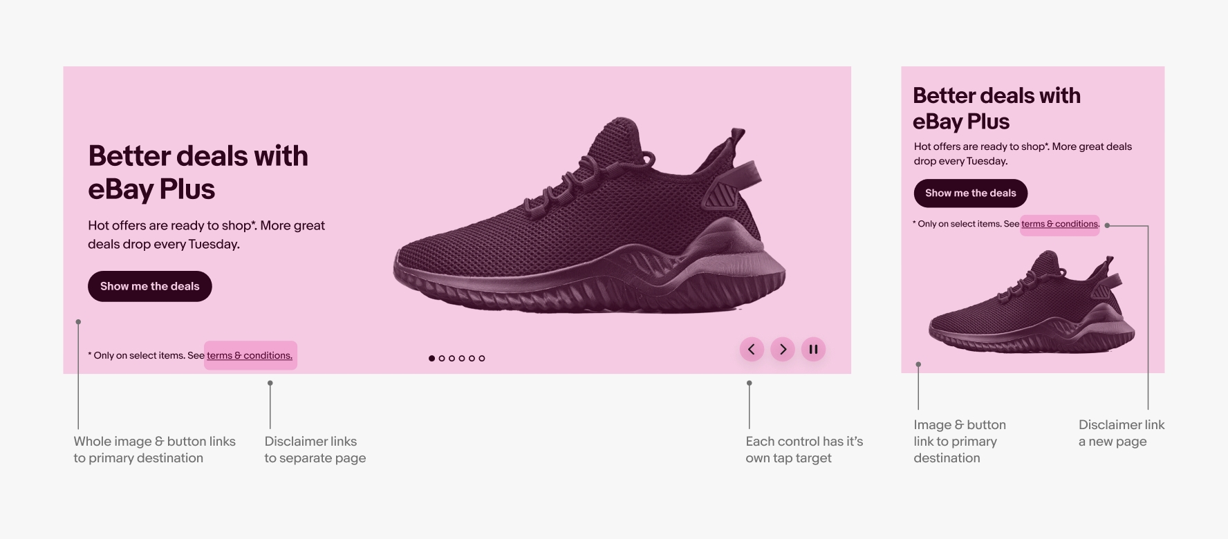 Example of a color background banner on large screen and small screen with a single shoe image in both. The interactive areas are marked in pink and pointers pointing to each area. Pointer that points to background says, “whole image & button links to primary destination”. Pointer pointing to a link in the disclaimer text string says, “disclaimer links to separate page”. Pointer pointing to control buttons says, “each control has it’s own tap target”. Pointer pointing to the image says, “Image & button
link to primary destination”.