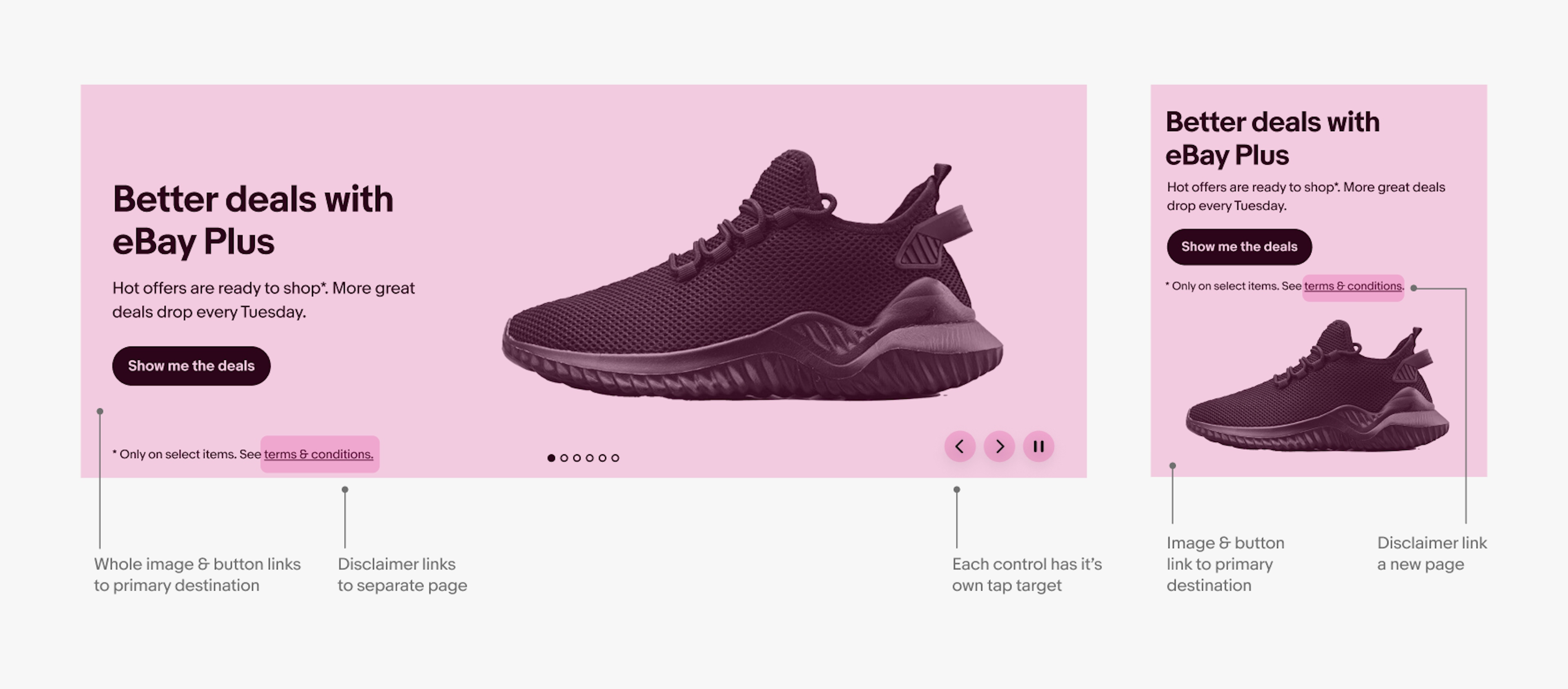 Example of a color background banner on large screen and small screen with a single shoe image in both. The interactive areas are marked in pink and pointers pointing to each area. Pointer that points to background says, “whole image & button links to primary destination”. Pointer pointing to a link in the disclaimer text string says, “disclaimer links to separate page”. Pointer pointing to control buttons says, “each control has it’s own tap target”. Pointer pointing to the image says, “Image & button
link to primary destination”.