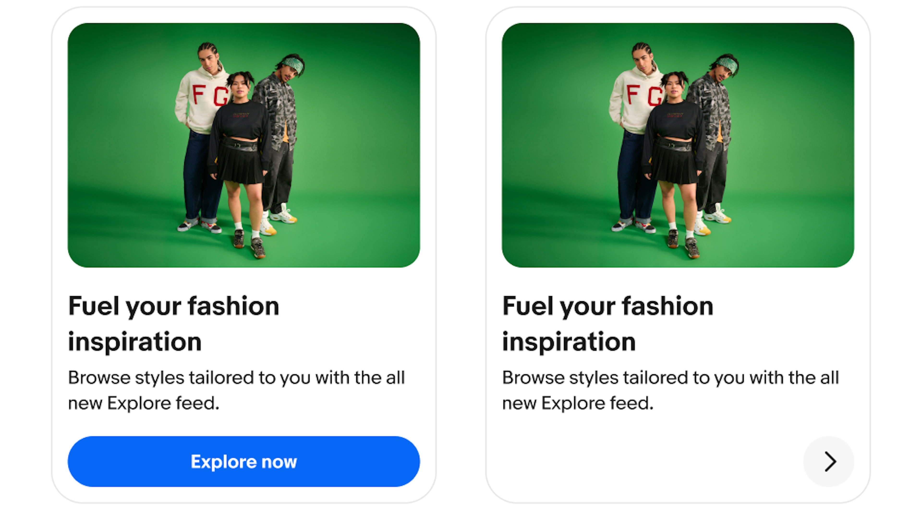 Two vertical cards, both in a vertical layout with an image of three people on a green background followed by a title labeled “Fuel your fashion inspiration”,  and body copy. The first card has a primary CTA labeled “Explore now”. The second card have an icon button on the right side with a right pointing arrow. 