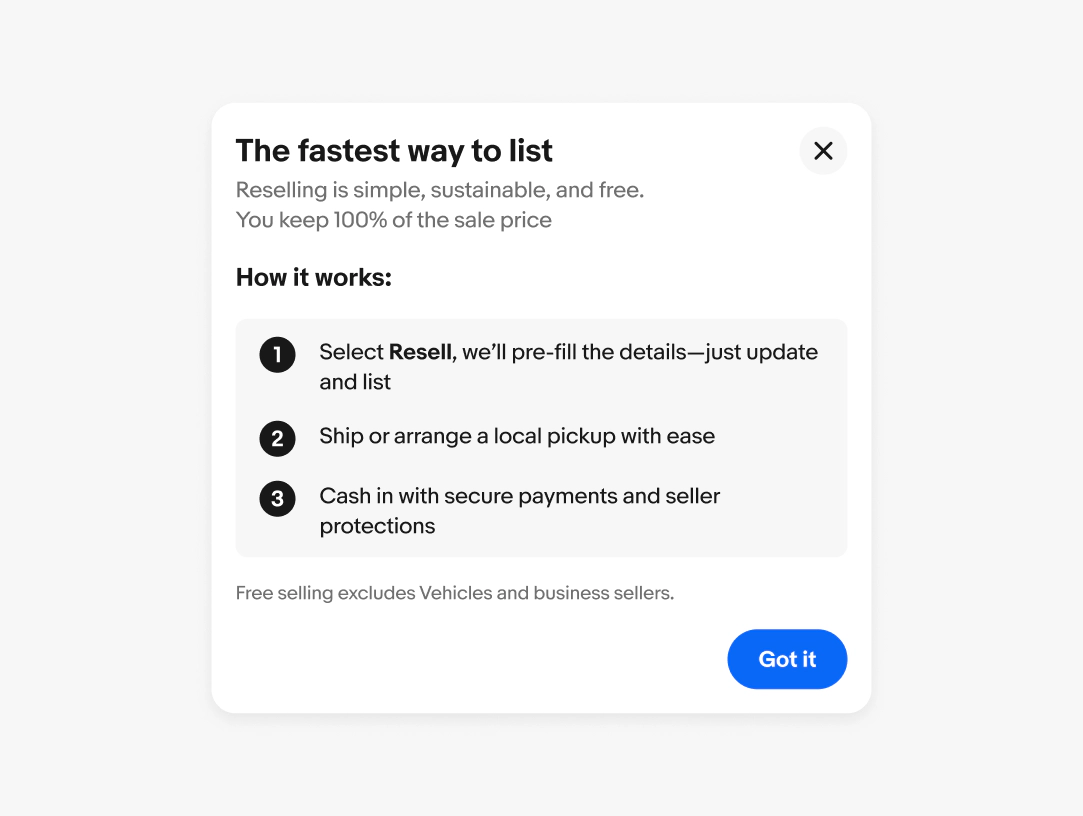 A dialog box with a title of “the fastest way to list.” The subtitle reads “Reselling is simple, sustainable, and free.
You keep 100% of the sale price.” The content area has a title of “how it works” and 3 numbered entries. The legal copy reads “free selling excludes Vehicles and business sellers”. The footer has a primary CTA button with copy of “got it”.