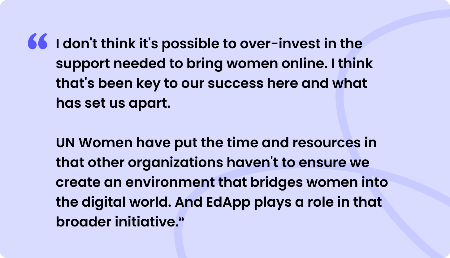 “I don't think it's possible to overinvest in the support needed to bring women online. I think that's been key to our success here and what has set us apart.  

UN Women have put the time and resources in that other organizations haven't to ensure we create an environment that bridges women into the digital world. And SC Training (formerly EdApp) plays a role in that broader initiative.”