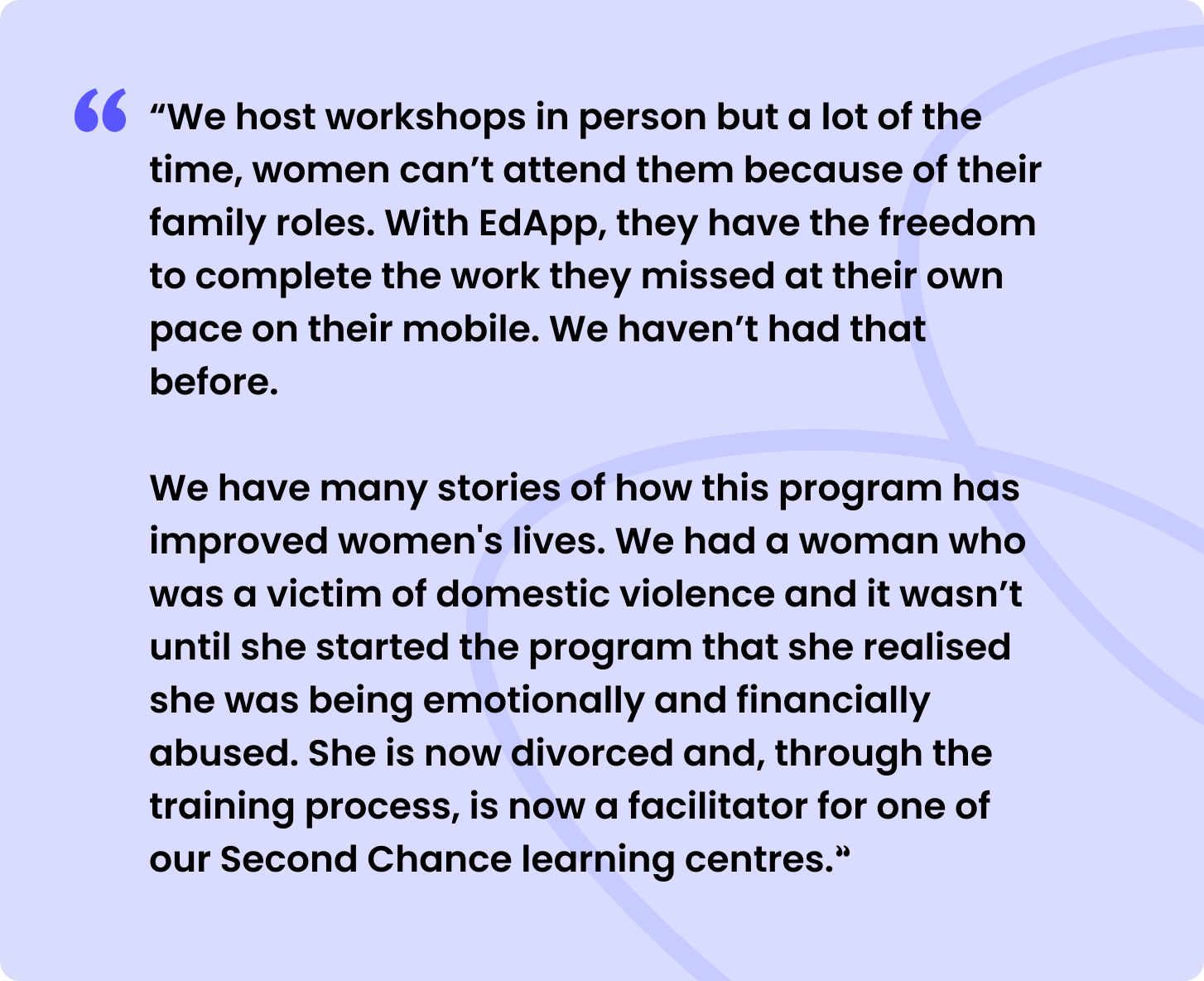 “We host workshops in person but a lot of the time, women can’t attend them because of their family roles. With SC Training (formerly EdApp), they have the freedom to complete the work they missed at their own pace on their mobile. We haven’t had that before.


We have many stories of how this program has improved women's lives. We had a woman who was a victim of domestic violence and it wasn’t until she started the program that she realised she was being emotionally and financially abused. She is now divorced and, through the training process, is now a facilitator for one of our Second Chance learning centres.”