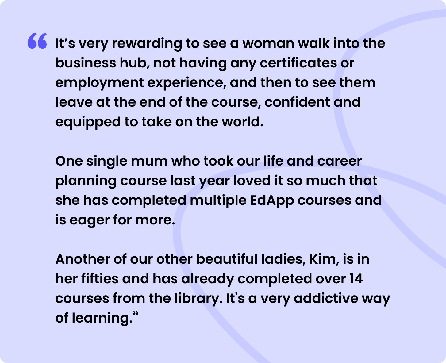 It’s very rewarding to see a woman walk into the business hub, not having any certificates or employment experience, and then to see them leave at the end of the course, confident and equipped to take on the world.
One single mum who took our life and career planning course last year loved it so much that she has completed multiple SC Training (formerly EdApp) courses and is eager for more.
Another of our other beautiful ladies, Kim, is in her fifties and has already completed over 14 courses from the library. It's a very addictive way of learning."