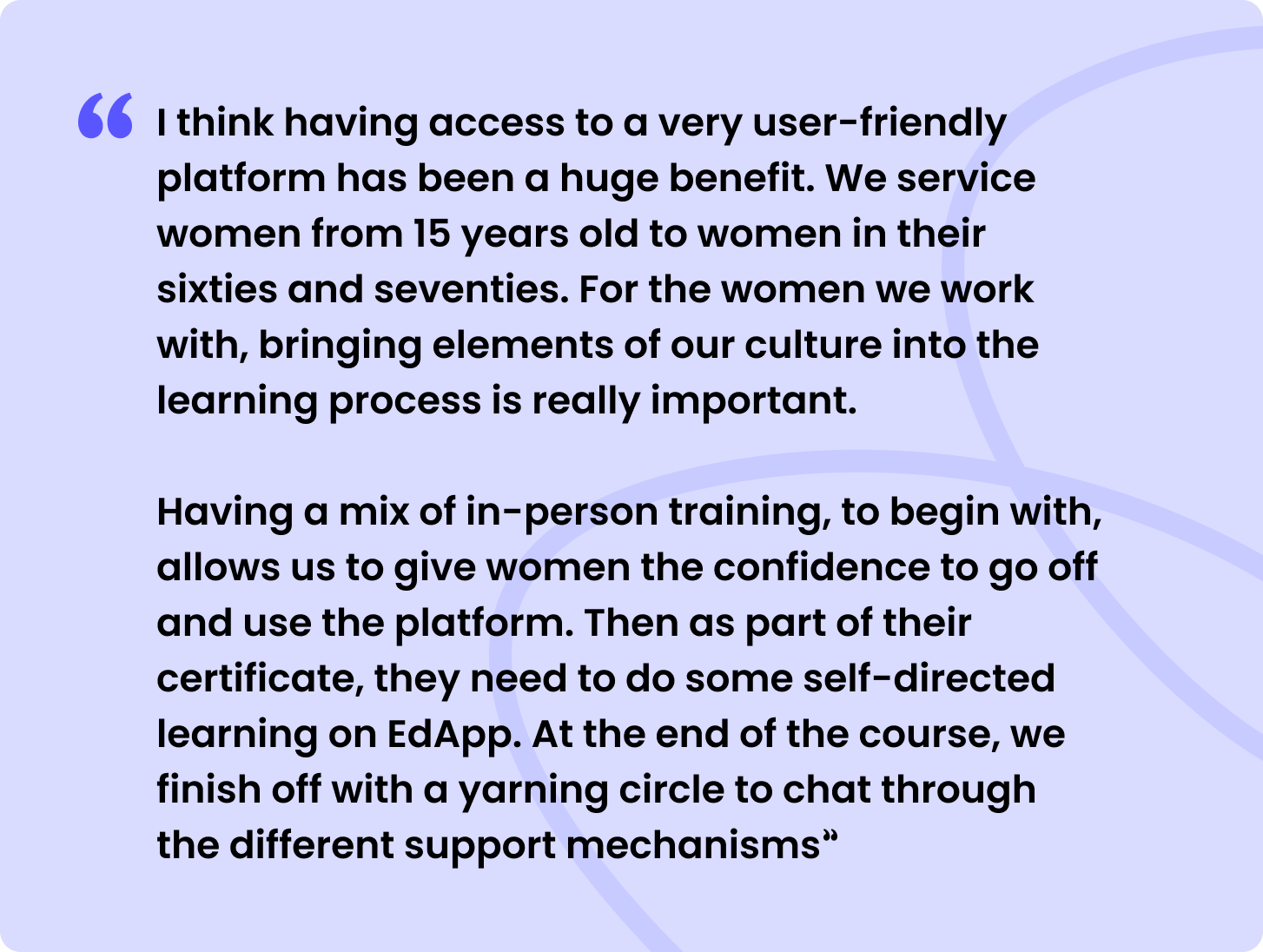 “I think having access to a very user-friendly platform has been a huge benefit. We service women from 15 years old to women in their sixties and seventies. For the women we work with, bringing elements of our culture into the learning process is really important. 

Having a mix of in-person training, to begin with, allows us to give women the confidence to go off and use the platform. Then as part of their certificate, they need to do some self-directed learning on SC Training (formerly EdApp). At the end of the course, we finish off with a yarning circle to chat through the different support mechanisms”