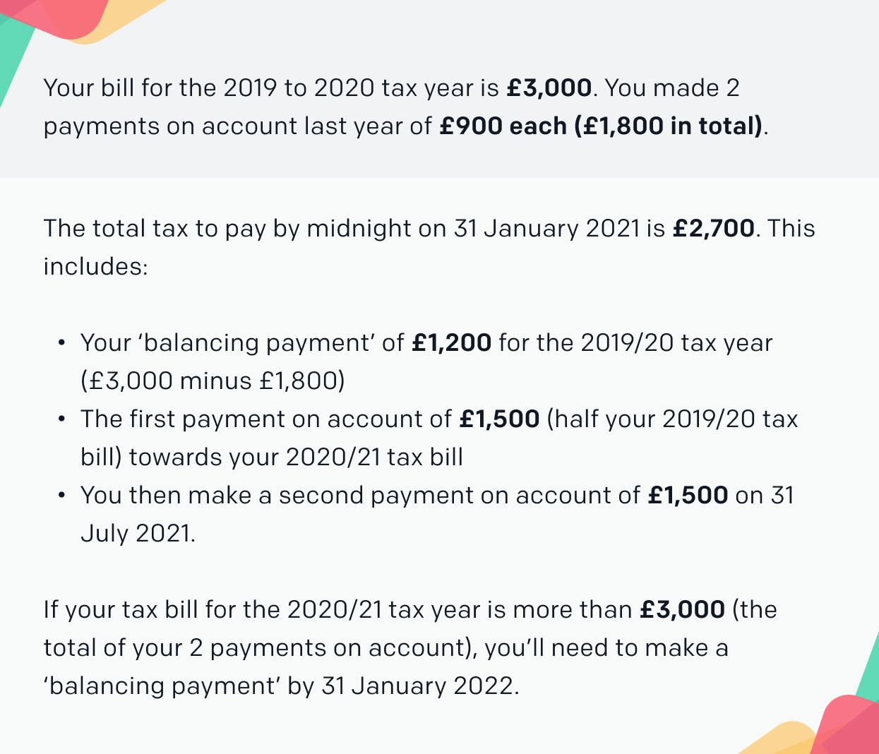 Your bill for the 2019 to 2020 tax year is £3,000. You made 2 payments on account last year of £900 each (£1,800 in total).

The total tax to pay by midnight on 31 January 2021 is £2,700. This includes:

Your ‘balancing payment’ of £1,200 for the 2019 to 2020 tax year (£3,000 minus £1,800)

The first payment on account of £1,500 (half your 2019 to 2020 tax bill) towards your 2020 to 2021 tax bill

You then make a second payment on account of £1,500 on 31 July 2021.

If your tax bill for the 2020 to 2021 tax year is more than £3,000 (the total of your 2 payments on account), you’ll need to make a ‘balancing payment’ by 31 January 2022.