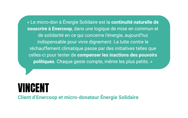 “Le micro-don à Énergie Solidaire est la continuité naturelle de souscrire à Enercoop, dans une logique de mise en commun et de solidarité en ce qui concerne l’énergie, aujourd’hui indispensable pour vivre dignement. La lutte contre le réchauffement climatique passe par des initiatives telles que celles-ci pour tenter de compenser les inactions des pouvoirs politiques. Chaque geste compte, même les plus petits.“ - Vincent