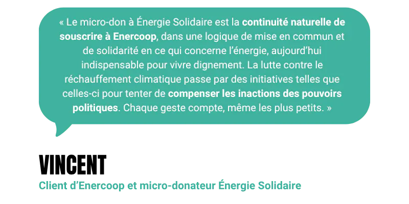 “Le micro-don à Énergie Solidaire est la continuité naturelle de souscrire à Enercoop, dans une logique de mise en commun et de solidarité en ce qui concerne l’énergie, aujourd’hui indispensable pour vivre dignement. La lutte contre le réchauffement climatique passe par des initiatives telles que celles-ci pour tenter de compenser les inactions des pouvoirs politiques. Chaque geste compte, même les plus petits.“ - Vincent