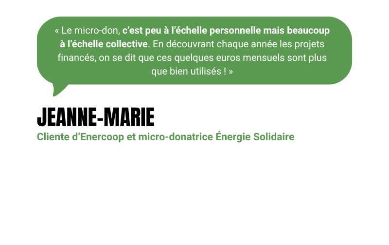 “Le micro-don, c’est peu à l’échelle personnelle mais beaucoup à l’échelle collective. En découvrant chaque année les projets financés, on se dit que ces quelques euros mensuels sont plus que bien utilisés !” - Jeanne-Marie