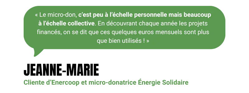 “Le micro-don, c’est peu à l’échelle personnelle mais beaucoup à l’échelle collective. En découvrant chaque année les projets financés, on se dit que ces quelques euros mensuels sont plus que bien utilisés !” - Jeanne-Marie