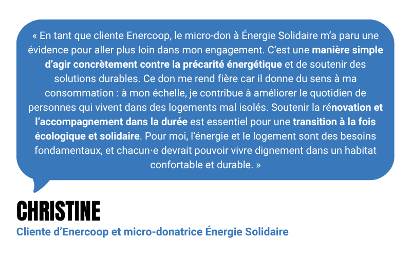 “En tant que cliente Enercoop, le micro-don à Énergie Solidaire m’a paru une évidence pour aller plus loin dans mon engagement. C’est une manière simple d’agir concrètement contre la précarité énergétique et de soutenir des solutions durables. Ce don me rend fière car il donne du sens à ma consommation : à mon échelle, je contribue à améliorer le quotidien de personnes qui vivent dans des logements mal isolés. Soutenir la rénovation et l’accompagnement dans la durée est essentiel pour une transition à la fois écologique et solidaire. Pour moi, l’énergie et le logement sont des besoins fondamentaux, et chacun⋅e devrait pouvoir vivre dignement dans un habitat confortable et durable.” - Christine