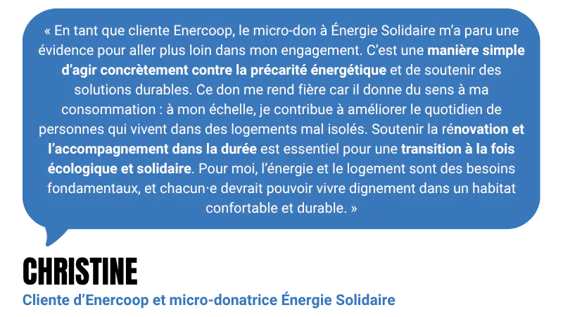 “En tant que cliente Enercoop, le micro-don à Énergie Solidaire m’a paru une évidence pour aller plus loin dans mon engagement. C’est une manière simple d’agir concrètement contre la précarité énergétique et de soutenir des solutions durables. Ce don me rend fière car il donne du sens à ma consommation : à mon échelle, je contribue à améliorer le quotidien de personnes qui vivent dans des logements mal isolés. Soutenir la rénovation et l’accompagnement dans la durée est essentiel pour une transition à la fois écologique et solidaire. Pour moi, l’énergie et le logement sont des besoins fondamentaux, et chacun⋅e devrait pouvoir vivre dignement dans un habitat confortable et durable.” - Christine