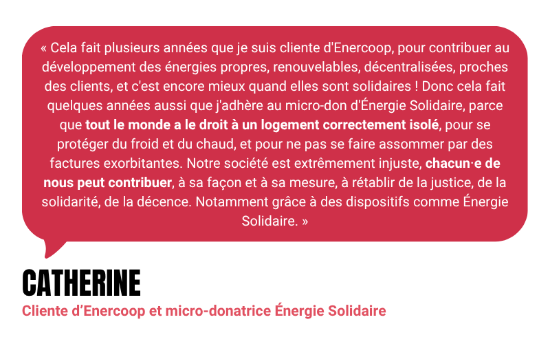 “Cela fait plusieurs années que je suis cliente d'Enercoop, pour contribuer au développement des énergies propres, renouvelables, décentralisées, proches des clients, et c'est encore mieux quand elles sont solidaires ! Donc cela fait quelques années aussi que j'adhère au micro-don d'Énergie Solidaire, parce que tout le monde a le droit à un logement correctement isolé, pour se protéger du froid et du chaud, et pour ne pas se faire assommer par des factures exorbitantes. Notre société est extrêmement injuste, chacun⋅e de nous peut contribuer, à sa façon et à sa mesure, à rétablir de la justice, de la solidarité, de la décence. Notamment grâce à des dispositifs comme Énergie Solidaire.” - Catherine