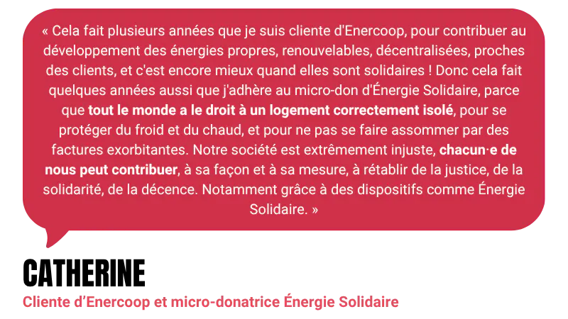 “Cela fait plusieurs années que je suis cliente d'Enercoop, pour contribuer au développement des énergies propres, renouvelables, décentralisées, proches des clients, et c'est encore mieux quand elles sont solidaires ! Donc cela fait quelques années aussi que j'adhère au micro-don d'Énergie Solidaire, parce que tout le monde a le droit à un logement correctement isolé, pour se protéger du froid et du chaud, et pour ne pas se faire assommer par des factures exorbitantes. Notre société est extrêmement injuste, chacun⋅e de nous peut contribuer, à sa façon et à sa mesure, à rétablir de la justice, de la solidarité, de la décence. Notamment grâce à des dispositifs comme Énergie Solidaire.” - Catherine