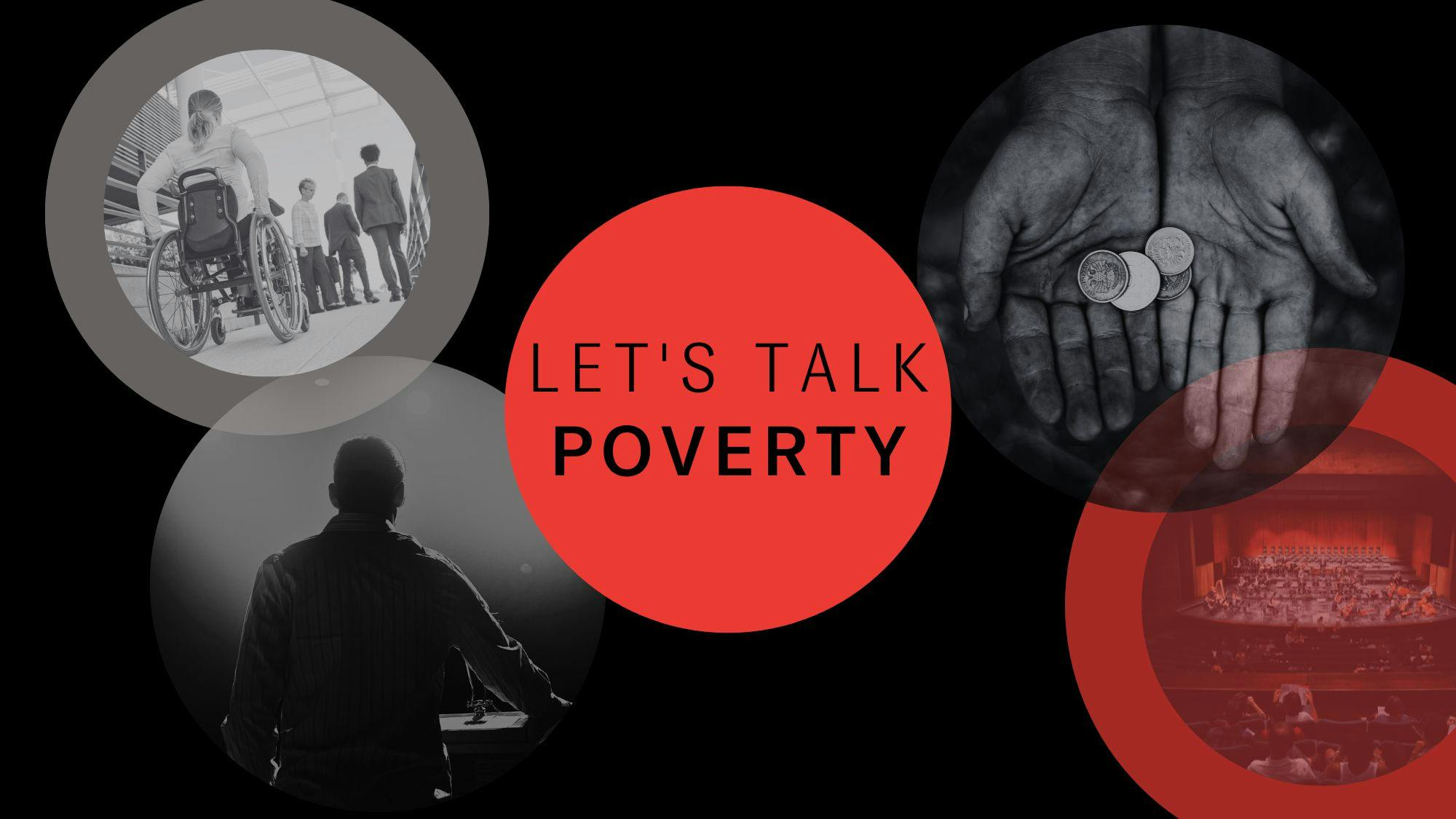 A black banner with four black and white images in circle frames. The images show a person in a wheelchair, a person performing on stage, a concert hall and a pair of hands holding change. In the centre is a red circle with the words "Let's Talk Poverty" in black.