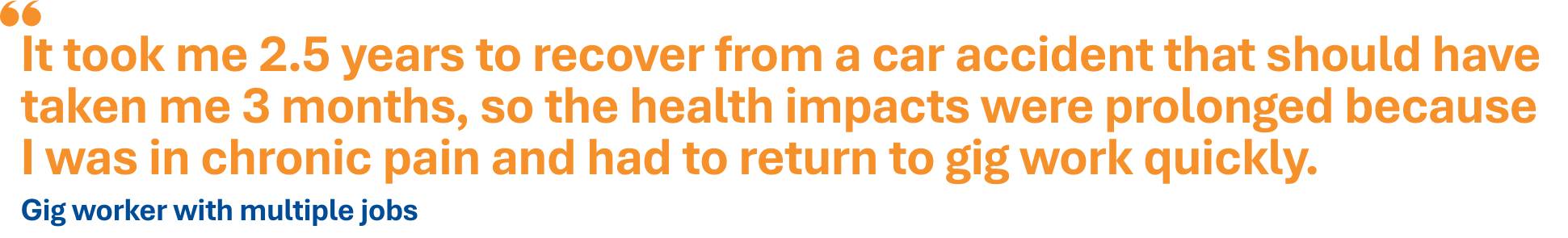 It took me 2.5 years to recover from a car accident that should have taken me 3 months, so the health impacts were prolonged because I was in chronic pain and had to return to gig work quickly. - gig worker with multiple jobs