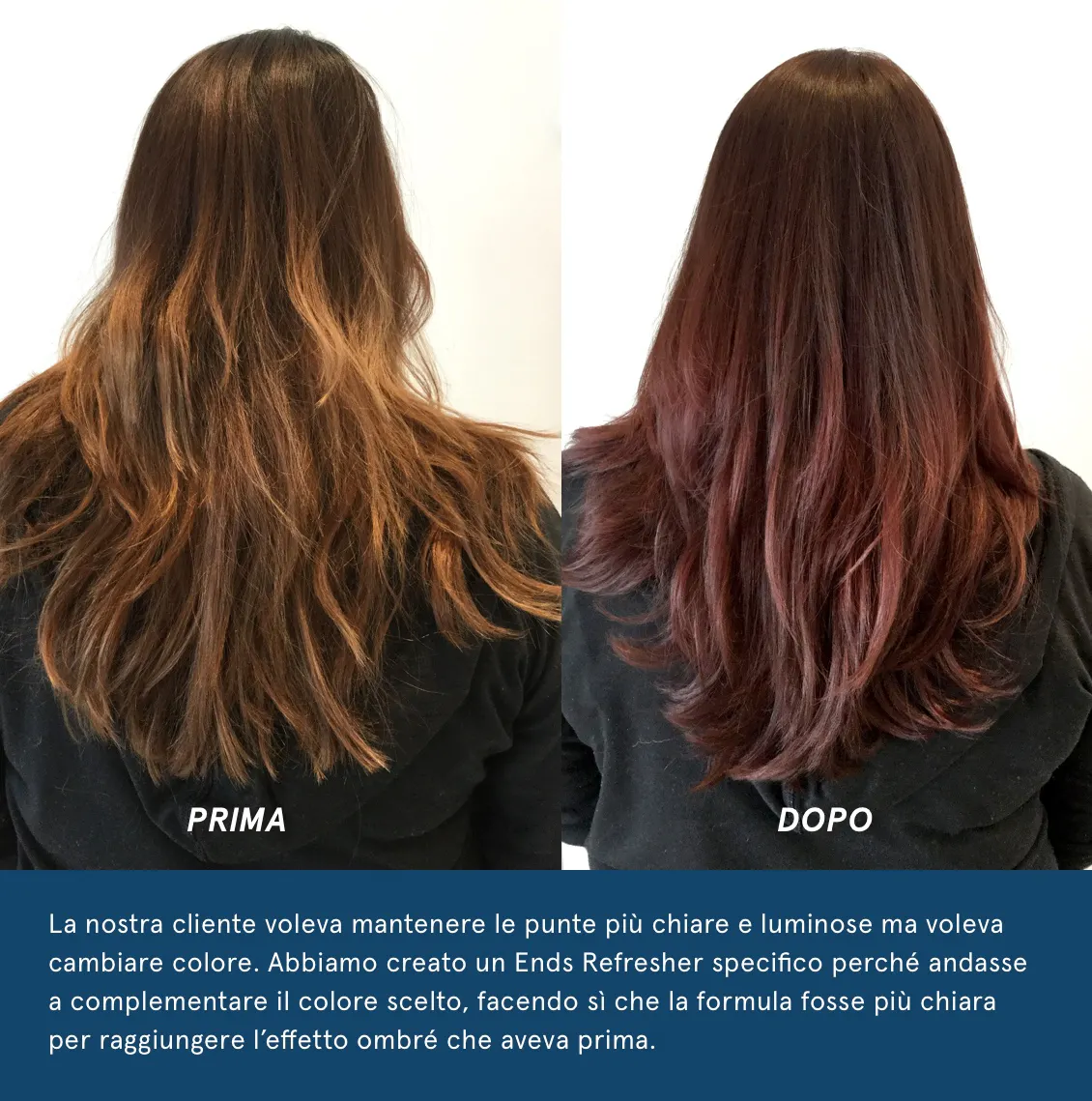La nostra cliente voleva mantenere le punte più chiare e luminose ma voleva cambiare colore. Abbiamo creato un Ends Refresher specifico perché andasse a complementare il colore scelto, facendo sì che la formula fosse più chiara per raggiungere l’effetto ombré che aveva prima. 