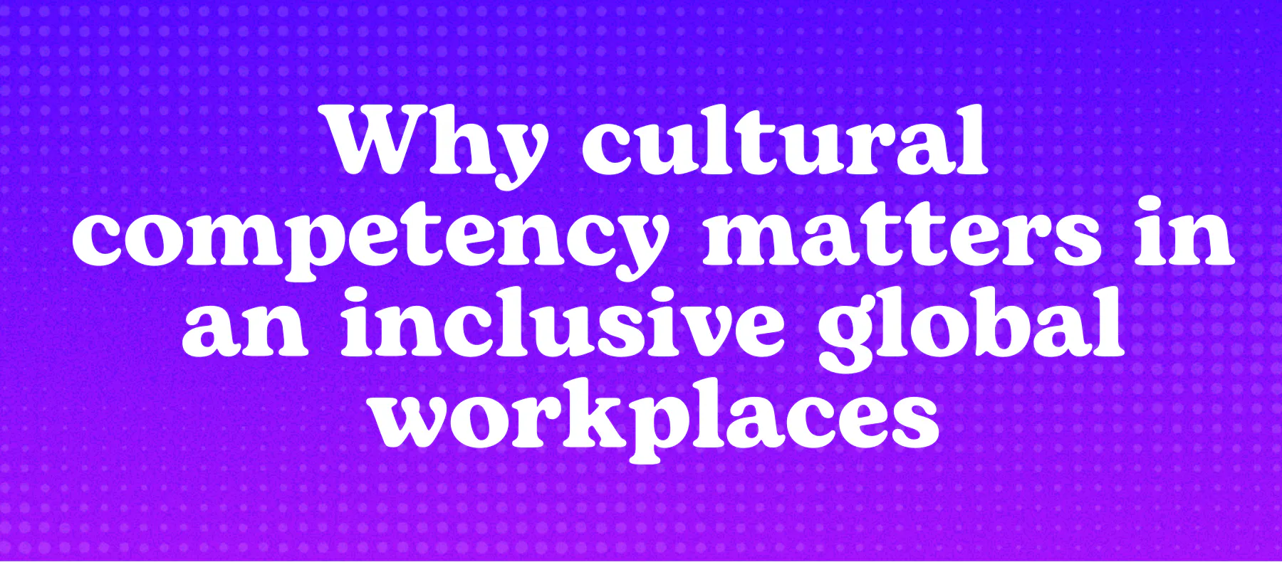 Why cultural competency matters in an inclusive global workplaces