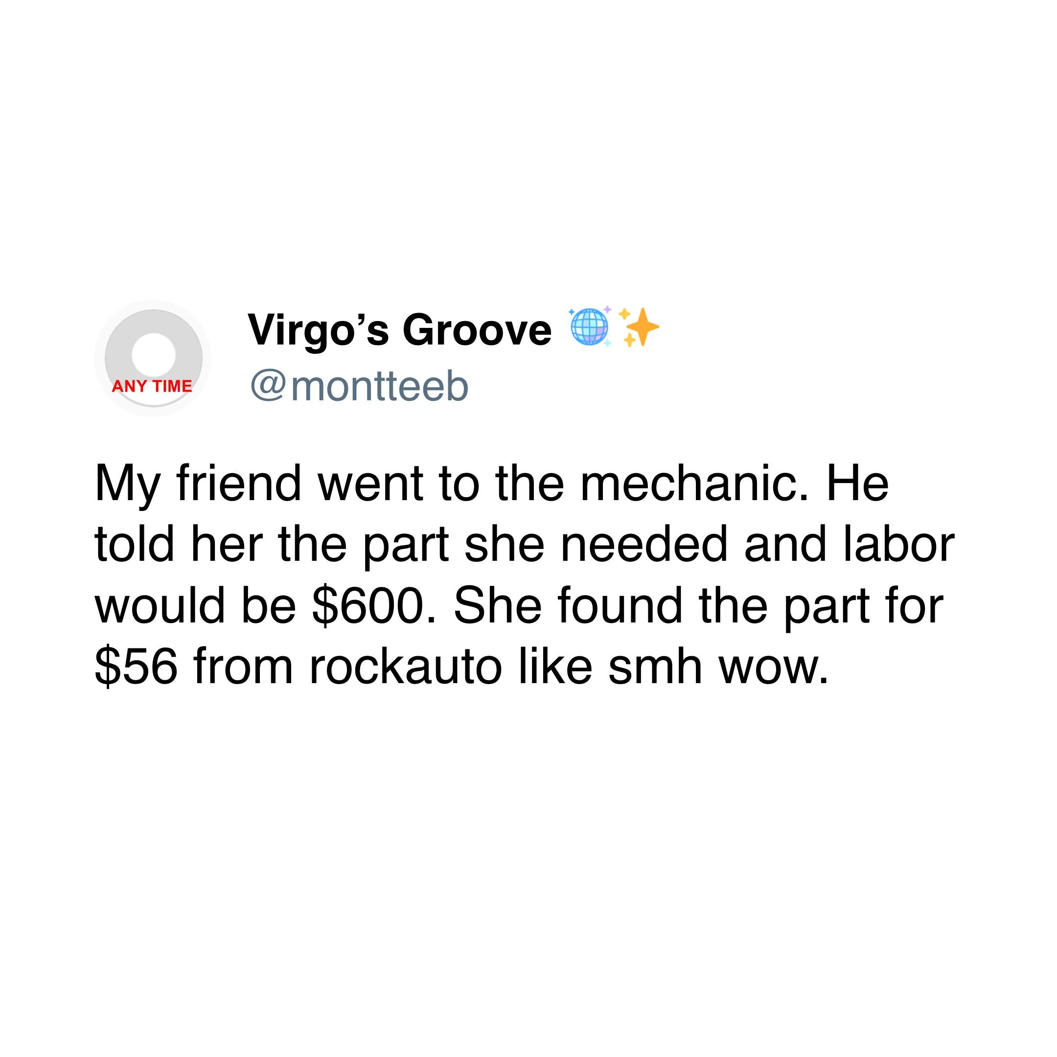 My friend went to the mechanic. He told her the part she needed and labor would be $600. She found the part for $56 from rockauto like smh wow. My friend went to the mechanic. He told her the part she needed and labor would be $600. She found the part for $56 from rockauto like smh wow.