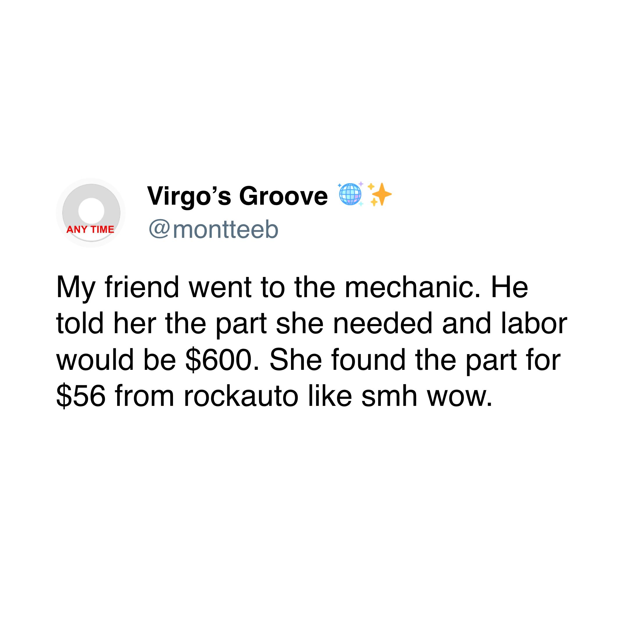 My friend went to the mechanic. He told her the part she needed and labor would be $600. She found the part for $56 from rockauto like smh wow.