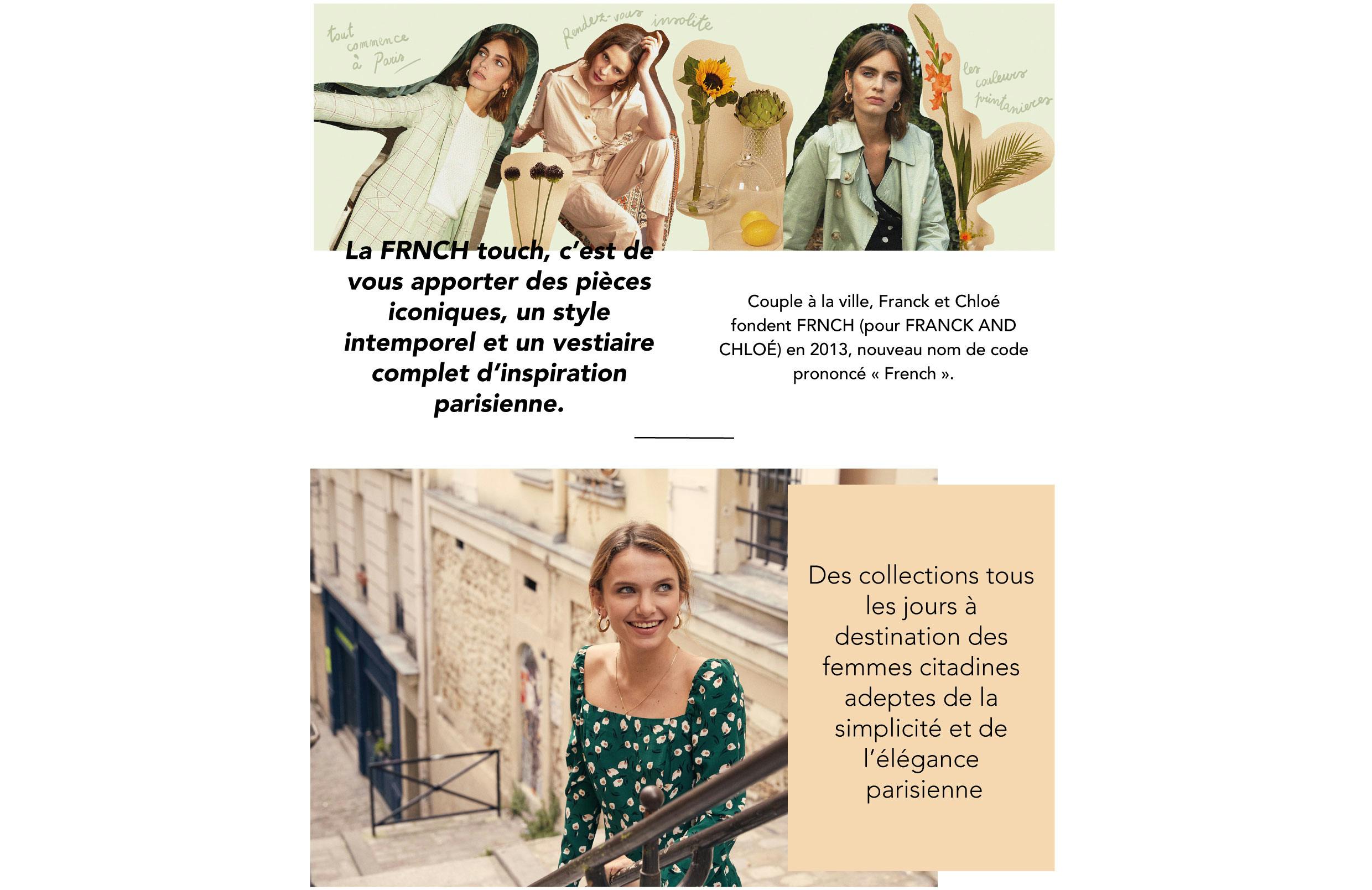 La FRNCH touch, c’est de vous apporter des pièces iconiques, un style intemporel et un vestiaire complet d’inspiration parisienne Couple à la ville, Franck et Chloé fondent FRNCH (pour FRANCK AND CHLOÉ) en 2013, nouveau nom de code prononcé « French ». digital et crée sa première boutique en ligne en 2015. En voyage ou près de chez vous, vous retrouverez FRNCH dans une quarantaine de pays, dont une partie en Europe : à Paris, notre ville chérie ; sous le soleil de Madrid ou proposant une collection “ La Petite Maille” de fabrication Italienne. Les fils de laine Alpaga ou laine mélangée, sont sélectionnés pour leurs qualités Nos stylistes travaillent les chutes de tissus et créent des séries limitées à retrouver sur notre E-shop mais aussi à certaines occasions dans vos commandes. On va plus loin… FRNCH travaille avec des partenaires de confiance qui partagent la même passion et leur intégrité. Les usines ont été visitées et vérifiées afin qu’elles respectent les normes salariales et fournissent des conditions de travail justes pour leurs employés. En matière de philosophie comme de création, Franck et Chloé privilégient l’audace : celle de penser, avec leur équipe, des pièces pour les femmes adeptes d’élégance et de simplicité, mais aussi celle de puiser leur inspiration dans un masculin-féminin fusionnel. Résolument moderne, l’allure FRNCH conjugue lignes pures, matières nobles et détails raffinés dans des essentiels abordables aux accents vintage, à adopter en solo ou à combiner. Des collections tous les jours à destination des femmes citadines adeptes de la simplicité et de l’élégance. Forte de son succès, la marque renforce sa présence dans le Barcelone ; dans les ruelles de Rome ; chez nos voisins à Bruxelles ; sur les plages de Grèce… En 2017, la marque ouvre son premier corner au Printemps, dans l’espace Citadium. En 2019, FRNCH développe son savoir-faire en exceptionnelles et apportent confort et douceur. L’ensemble des collections sont créées à partir d’envies et d’inspirations empreintes de sensibilité et de délicatesse, laissant place à l’imaginaire. C’est une équipe de stylistes qui réinterprète la mode en mixant inspirations parisiennes et vintage avec une touche d’originalité.Les collections s’enthousiasment d’imprimés exclusifs qui s’inscrivent dans l’air du temps. FRNCH ré-invente les nouveaux basiques et confectionne une ligne de pièces intemporelles qui complètent un look et simplifient la vie.Ces « Iconiques » traversent les saisons et se renouvellent par la couleur et les détails. Les collections s’enthousiasment d’imprimés exclusifs qui s’inscrivent dans l’air du temps.Aujourd’hui, FRNCH décline sa créativité sur des collections accessoires, avec pour fil rouge l’idée que Paris est la capitale de la mode !Hé oui ! Chez FRNCH nous limitons les pertes pour réduire le gaspillage.