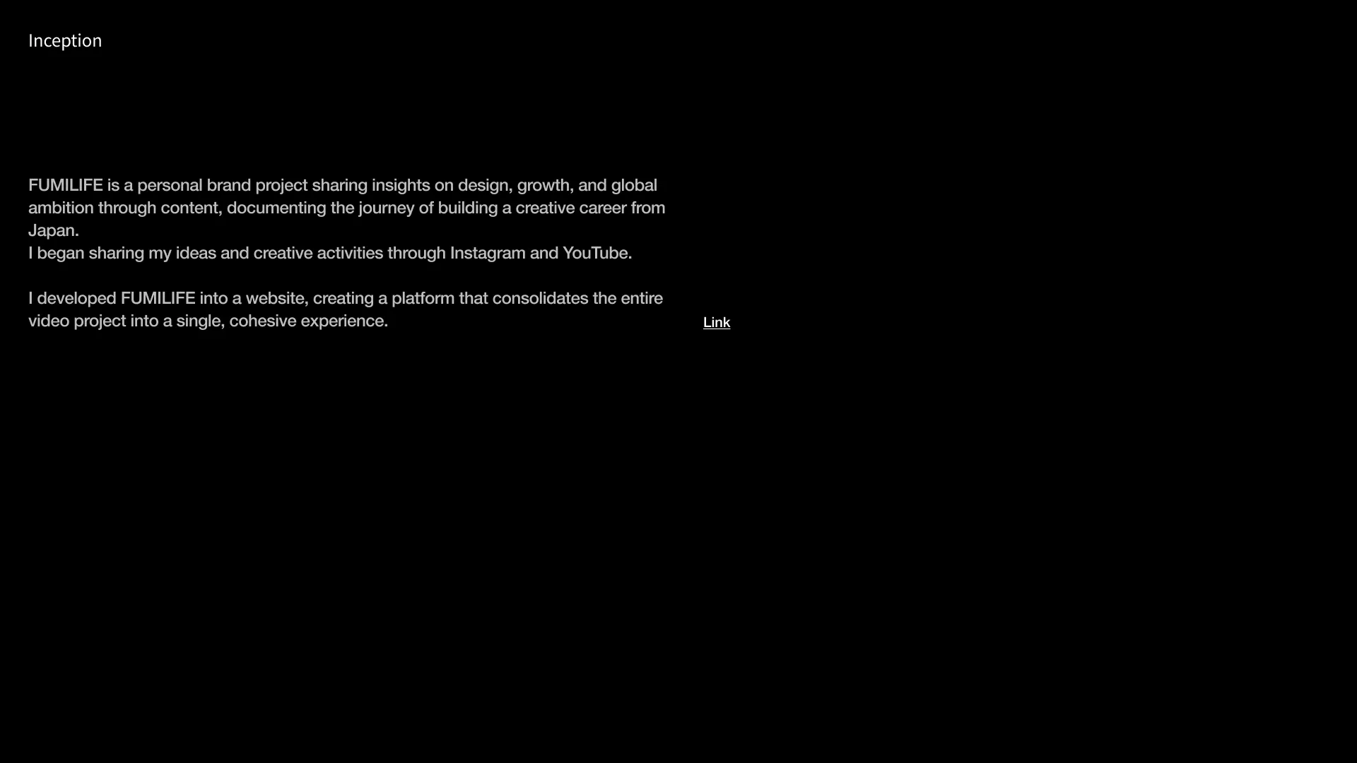 FUMILIFE is a personal brand project sharing insights on design, growth, and global ambition through content, documenting the journey of building a creative career from Japan. I began sharing my ideas and creative activities through Instagram and YouTube.  I developed FUMILIFE into a website, creating a platform that consolidates the entire video project into a single, cohesive experience.