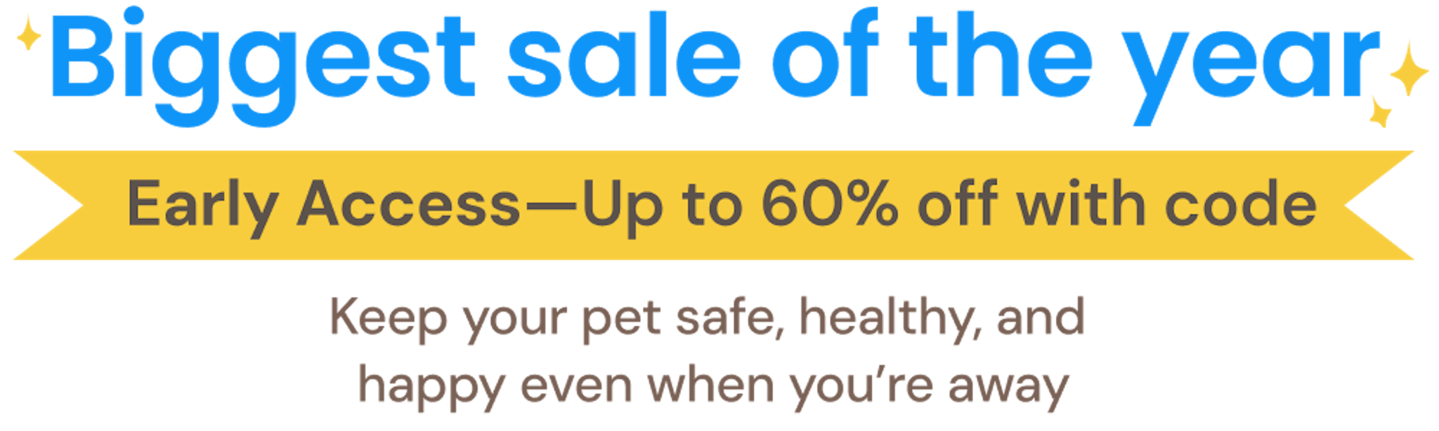 Biggest sale of the year. Early Access—Up to 60% off with code. Keep your pet safe, healthy, and happy even when you’re away.