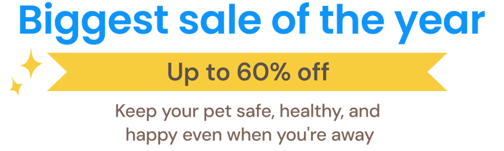 Biggest sale of the year. Save up to 60% off. Keep your pet safe, healthy, and happy even when you’re away.