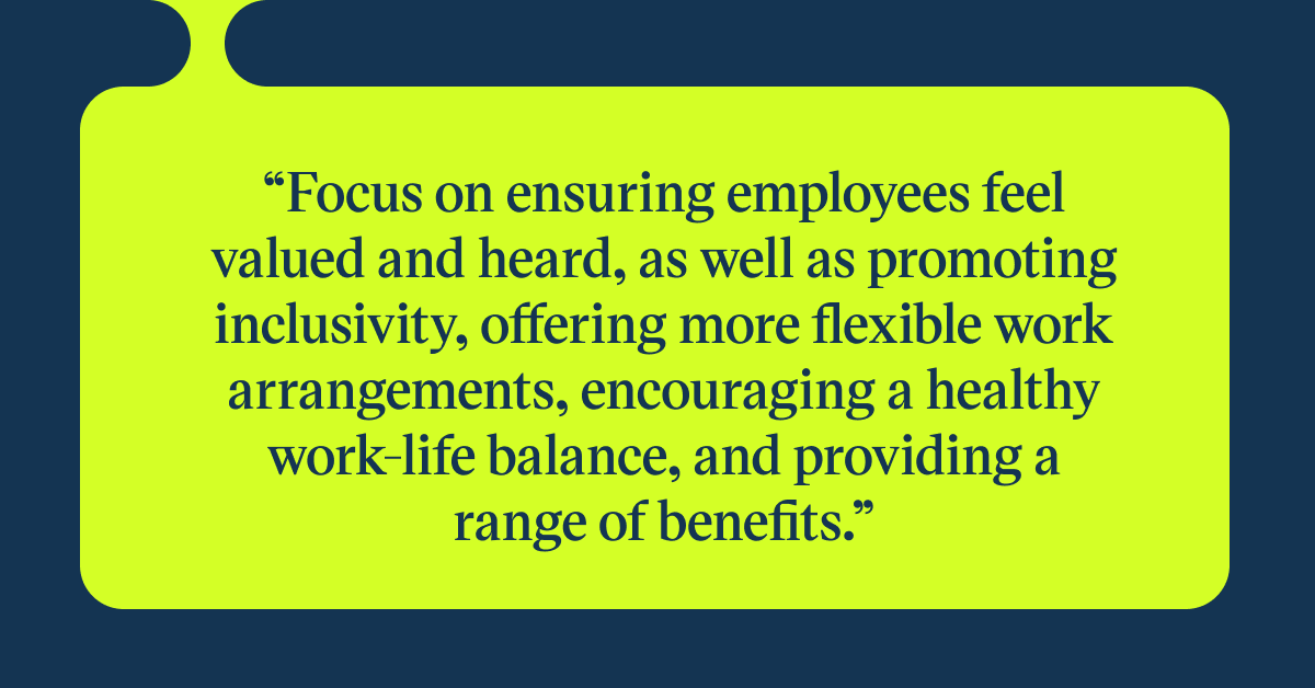 Pull quote with the text: Focus on ensuring employees feel valued and heard, as well as promoting inclusivity, offering more flexible work arrangements, encouraging a healthy work-life balance, and providing a range of benefits