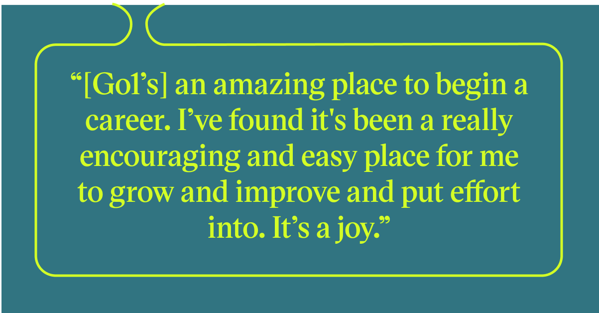 Pull quote with the text: Go1's an amazing place to begin a career. I've found it's been a really encouraging and easy place for me to grow and improve and put effore into. It's a joy.