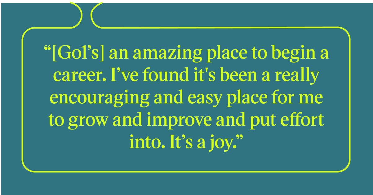 Pull quote with the text: Go1's an amazing place to begin a career. I've found it's been a really encouraging and easy place for me to grow and improve and put effore into. It's a joy.