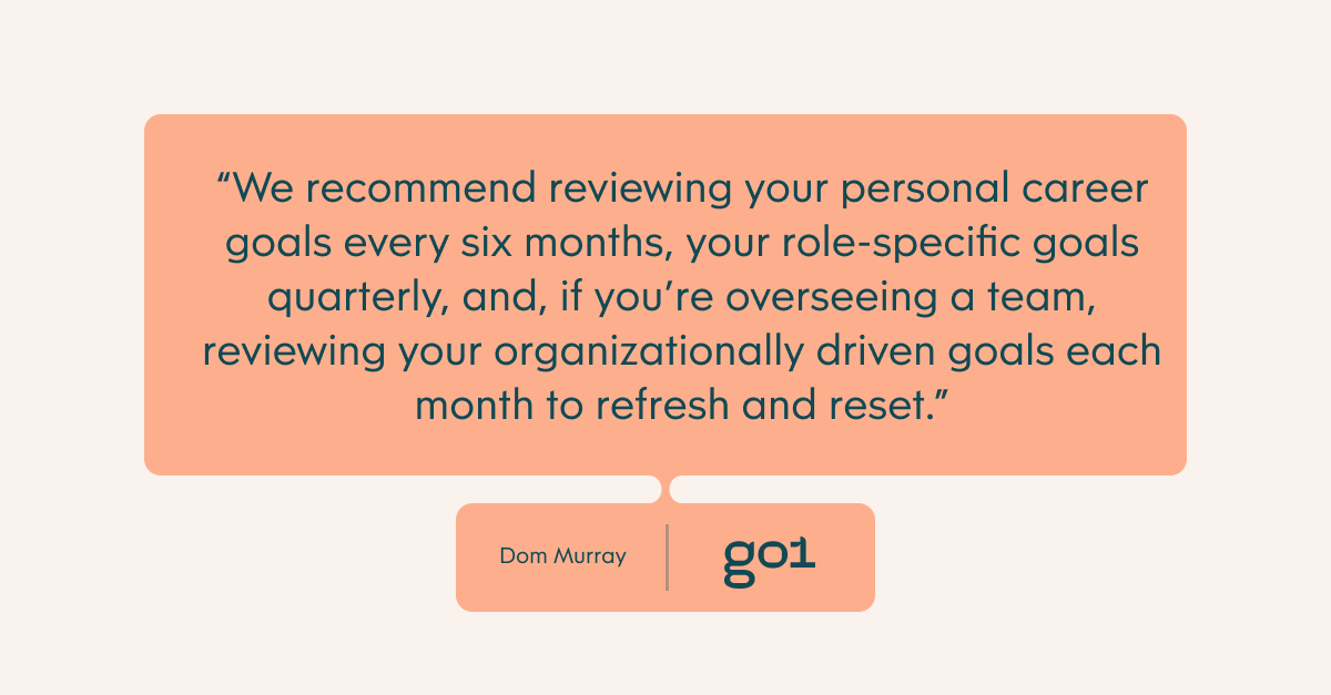 We recommend reviewing your personal career goals every six months, your role-specific goals quarterly, and, if you’re overseeing a team, reviewing your organizationally driven goals each month to refresh and reset.