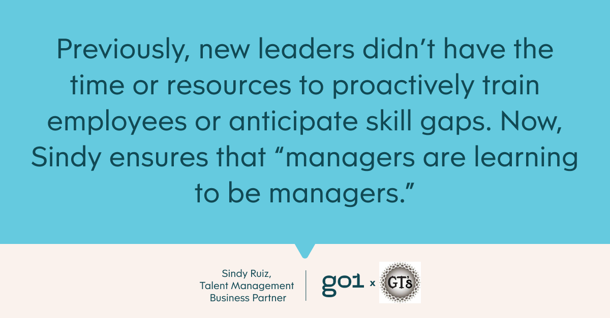 New leaders didn’t have the time or resources to proactively train employees or anticipate skill gaps. Now, Sindy ensures that “managers are learning to be managers [sometimes] working backward and also implementing training ahead of time.”