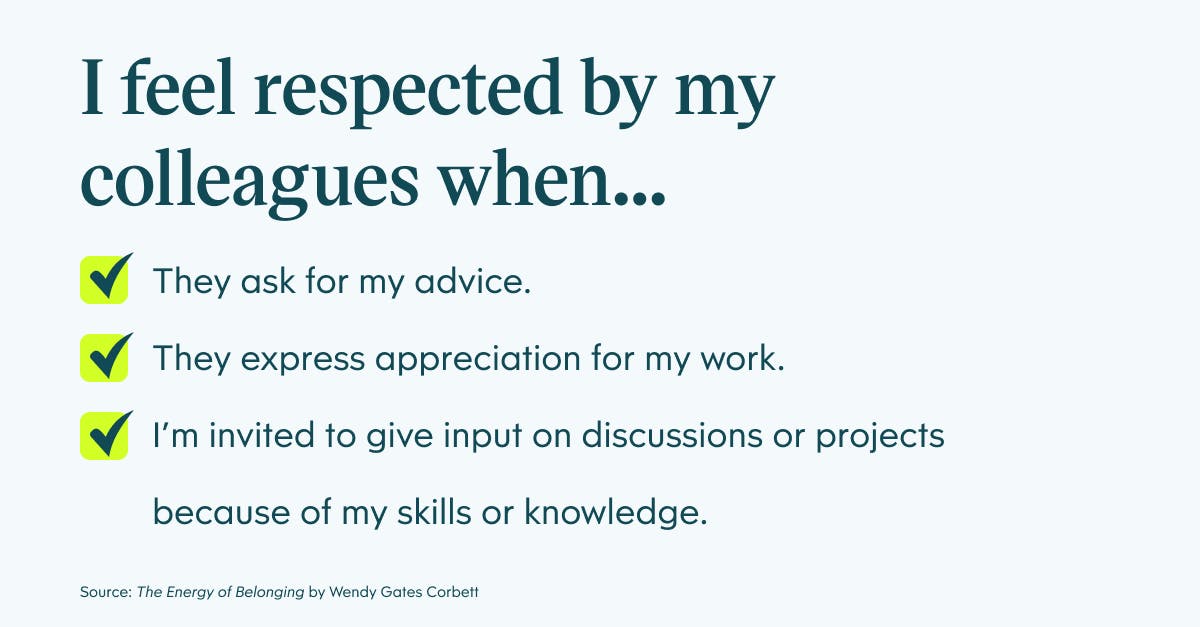 I feel respected by my colleagues when: they ask for my advice, they express appreciation for my work, and I'm invited to give input on discussions or projects because of my skills or knowledge.