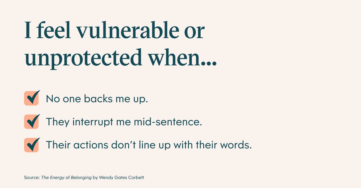 I feel vulnerable or unprotected when: no one backs me up, they interrupt me mid-sentence, and their actions don't line up with their words.