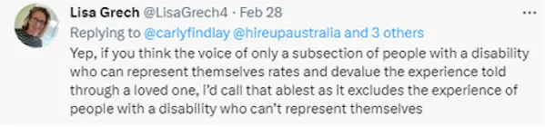 A tweet from Lisa Grech reads: Yep, if you think the voice of only a subsection of people with a disability who can represent themselves rates and devalue the experience told through a loved one, i’d call that ablest as it excludes the experience of people with a disability who can’t represent themselves