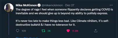 A Twitter post by Mika Mckinnon @mikamckinnon reads The degree of rage I feel when someone flippantly declares getting COVID is inevitable and we should give up is beyond my ability to politely express. It's never too late to make things less bad. Like climate nihilism, it's self destructive bullshit & I have no tolerance for it.