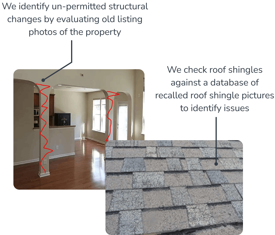 Photos of a home evaluation with notes: We identify un-permitted structural changes by evaluating old listing photos of the property. We check roof shingles  against a database of recalled roof shingle pictures to identify issues.